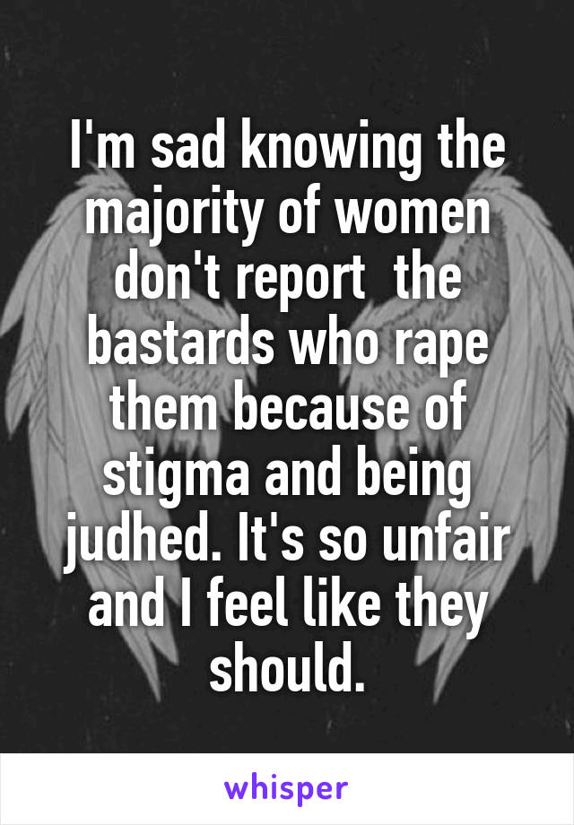 I'm sad knowing the majority of women don't report  the bastards who rape them because of stigma and being judhed. It's so unfair and I feel like they should.