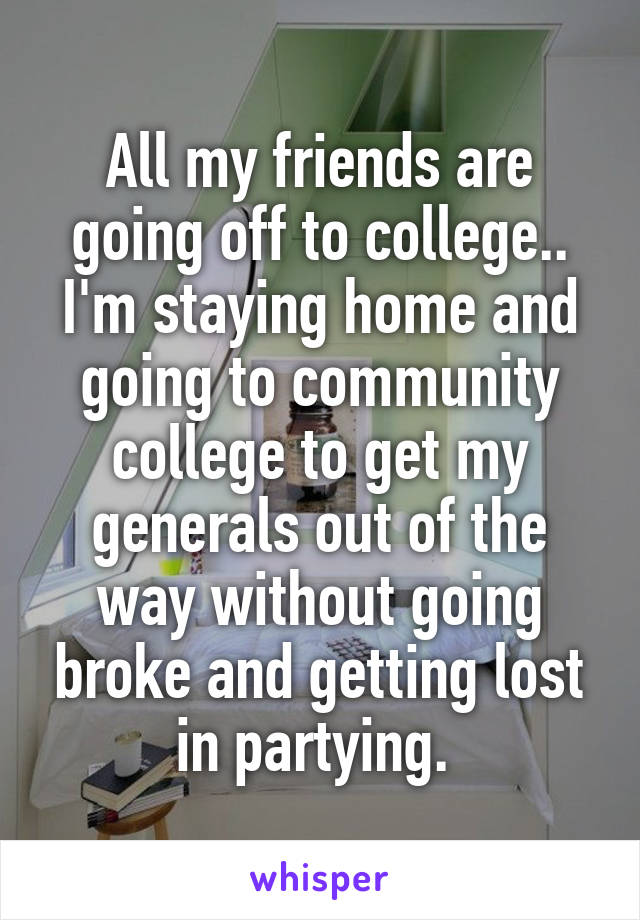 All my friends are going off to college.. I'm staying home and going to community college to get my generals out of the way without going broke and getting lost in partying. 