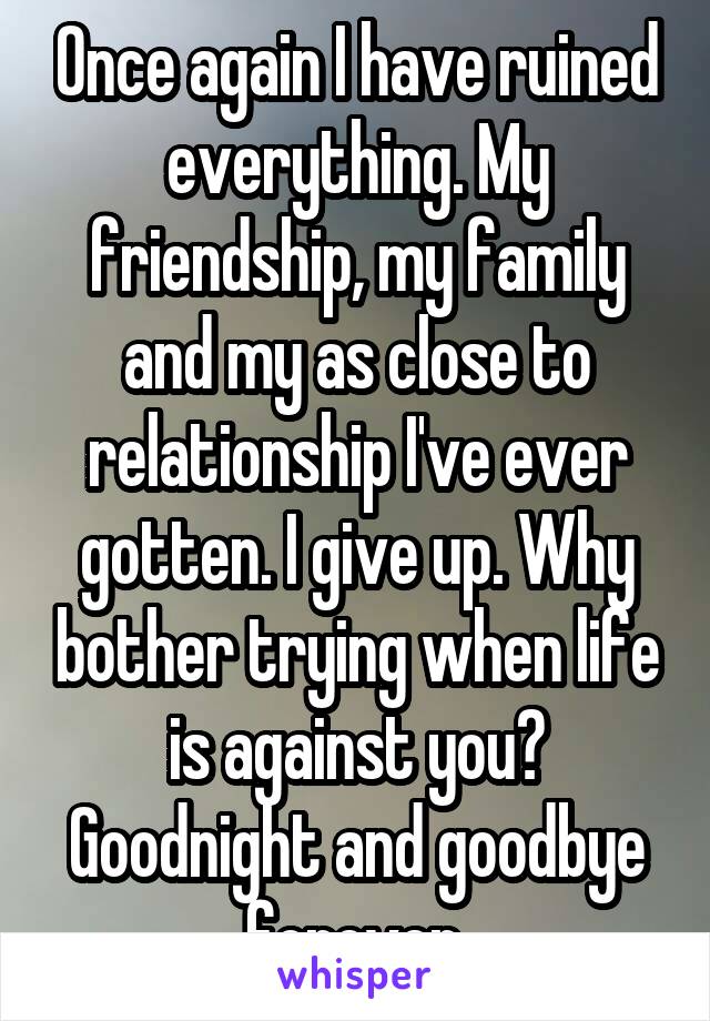 Once again I have ruined everything. My friendship, my family and my as close to relationship I've ever gotten. I give up. Why bother trying when life is against you?
Goodnight and goodbye forever.