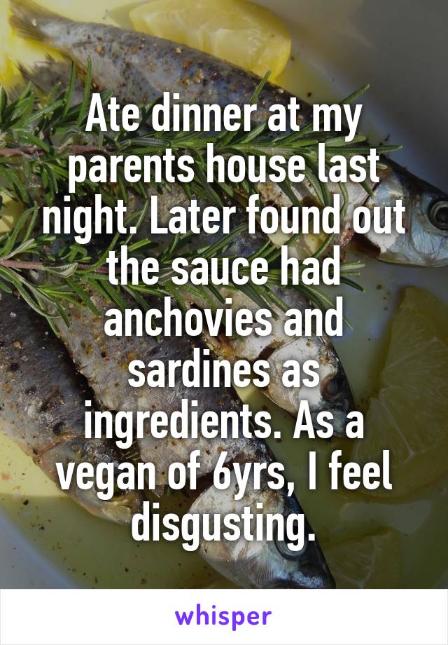 Ate dinner at my parents house last night. Later found out the sauce had anchovies and sardines as ingredients. As a vegan of 6yrs, I feel disgusting.