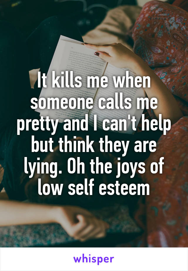 It kills me when someone calls me pretty and I can't help but think they are lying. Oh the joys of low self esteem