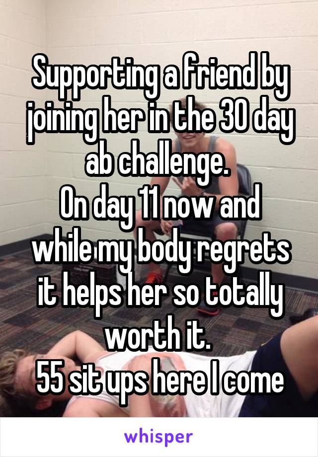 Supporting a friend by joining her in the 30 day ab challenge. 
On day 11 now and while my body regrets it helps her so totally worth it. 
55 sit ups here I come