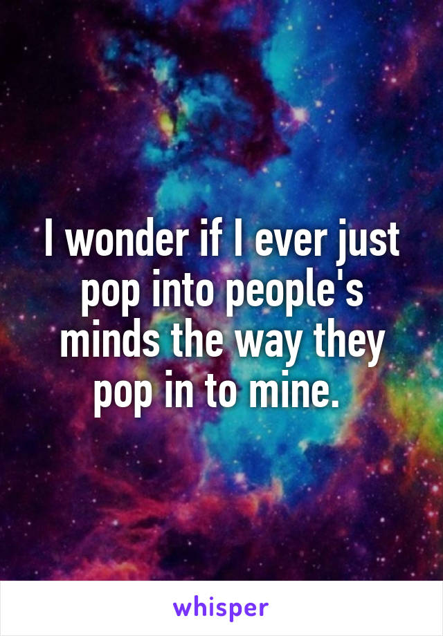 I wonder if I ever just pop into people's minds the way they pop in to mine. 