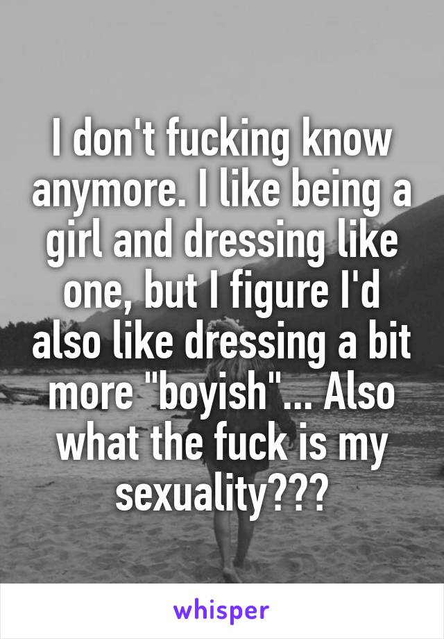 I don't fucking know anymore. I like being a girl and dressing like one, but I figure I'd also like dressing a bit more "boyish"... Also what the fuck is my sexuality???