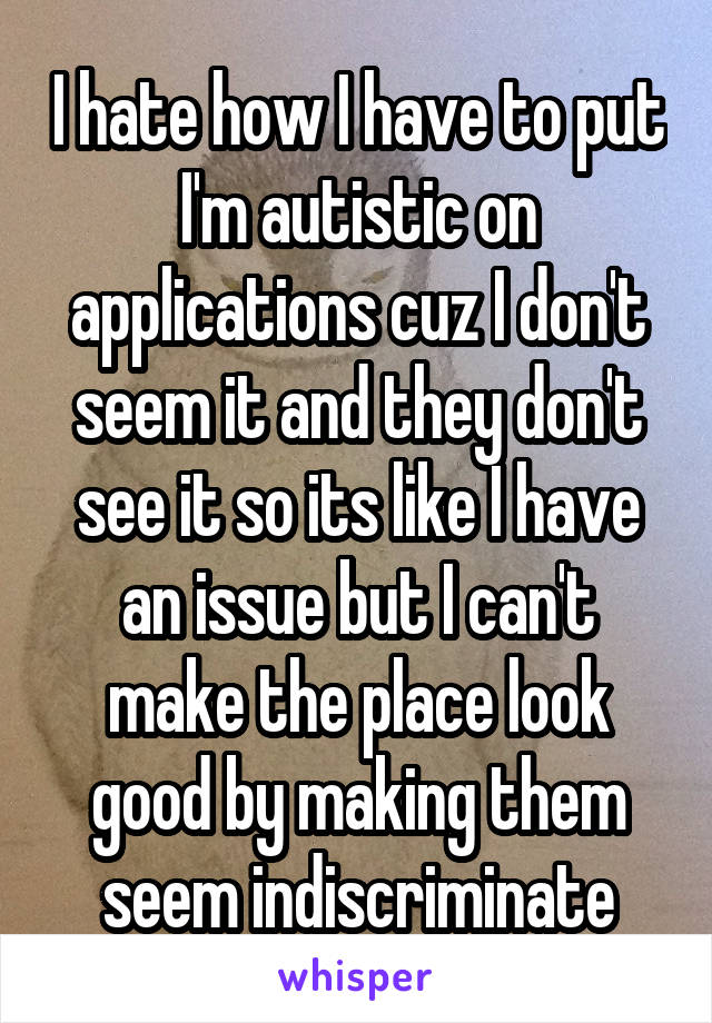 I hate how I have to put I'm autistic on applications cuz I don't seem it and they don't see it so its like I have an issue but I can't make the place look good by making them seem indiscriminate