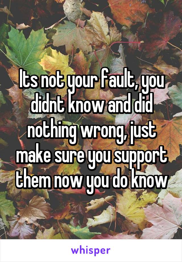 Its not your fault, you didnt know and did nothing wrong, just make sure you support them now you do know