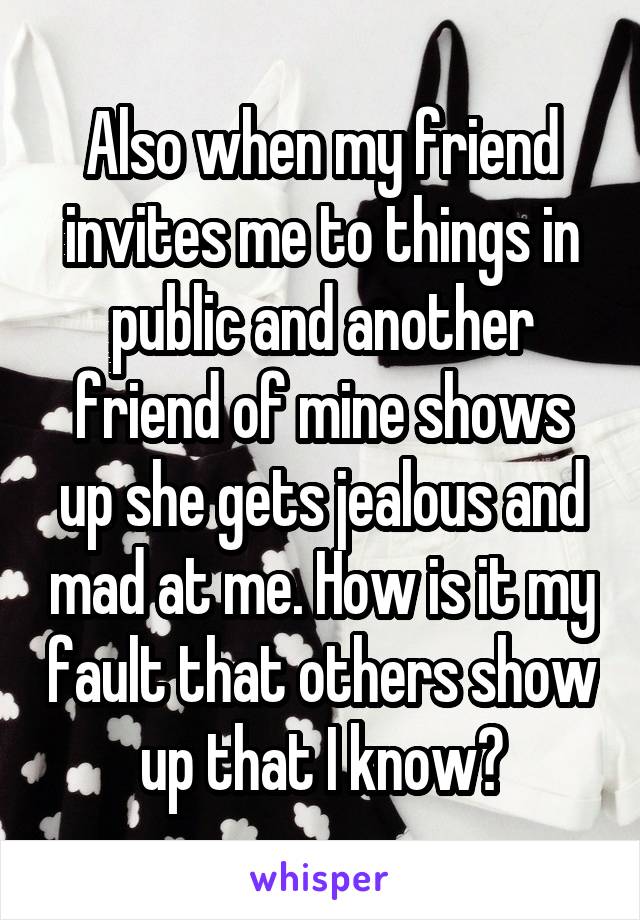 Also when my friend invites me to things in public and another friend of mine shows up she gets jealous and mad at me. How is it my fault that others show up that I know?