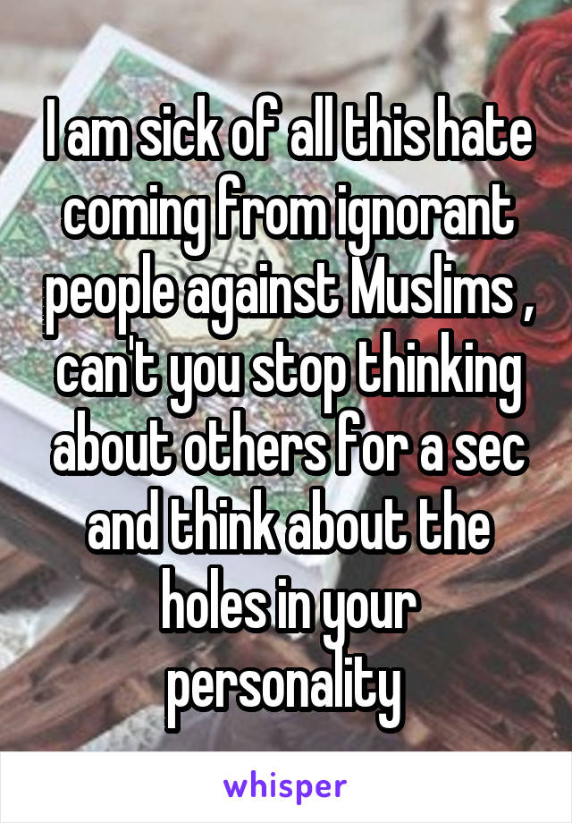 I am sick of all this hate coming from ignorant people against Muslims , can't you stop thinking about others for a sec and think about the holes in your personality 