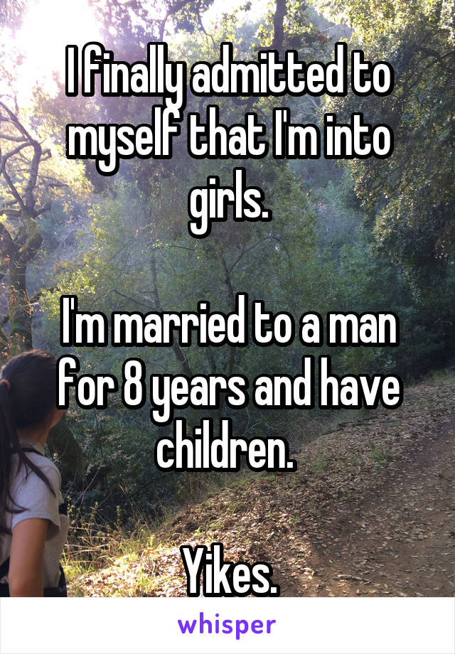 I finally admitted to myself that I'm into girls.

I'm married to a man for 8 years and have children. 

Yikes.