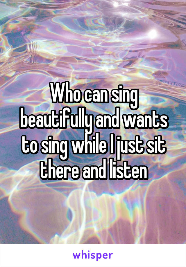 Who can sing beautifully and wants to sing while I just sit there and listen