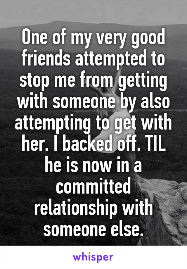 One of my very good friends attempted to stop me from getting with someone by also attempting to get with her. I backed off. TIL he is now in a committed relationship with someone else.