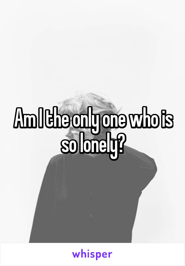 Am I the only one who is so lonely?