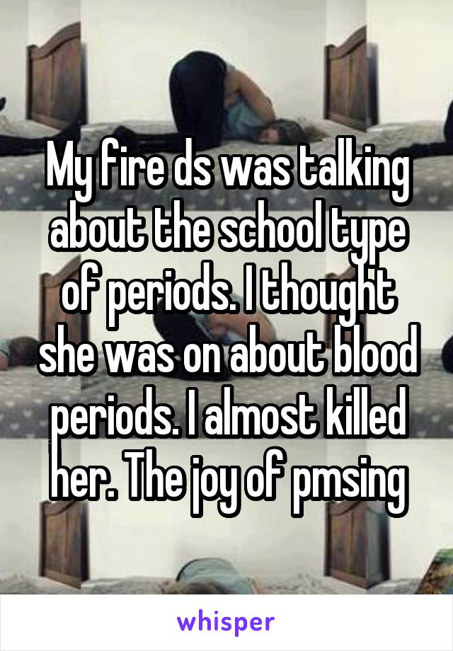 My fire ds was talking about the school type of periods. I thought she was on about blood periods. I almost killed her. The joy of pmsing