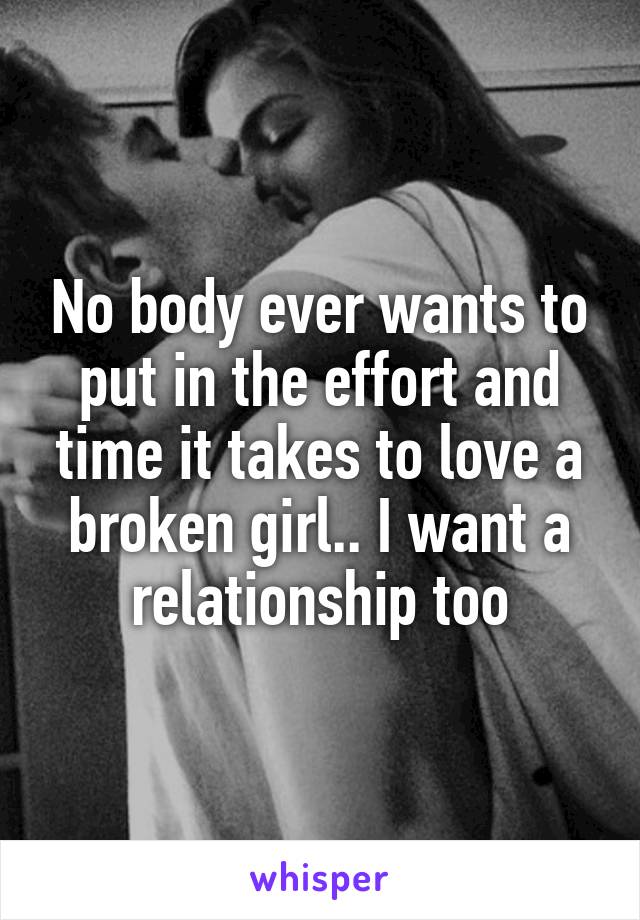 No body ever wants to put in the effort and time it takes to love a broken girl.. I want a relationship too