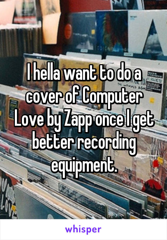 I hella want to do a cover of Computer Love by Zapp once I get better recording equipment.