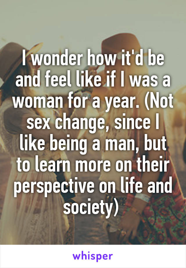 I wonder how it'd be and feel like if I was a woman for a year. (Not sex change, since I like being a man, but to learn more on their perspective on life and society) 