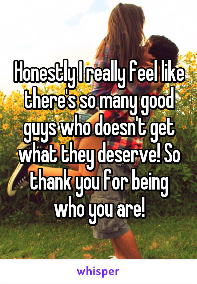 Honestly I really feel like there's so many good guys who doesn't get what they deserve! So thank you for being who you are!