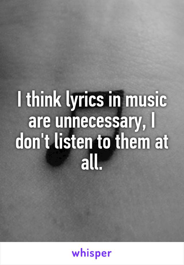 I think lyrics in music are unnecessary, I don't listen to them at all.