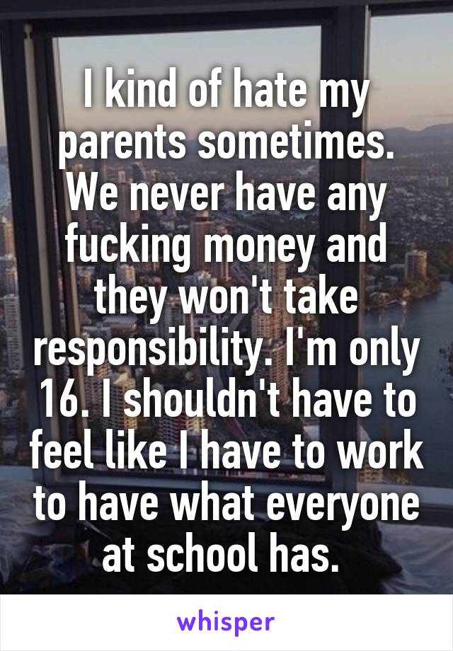 I kind of hate my parents sometimes. We never have any fucking money and they won't take responsibility. I'm only 16. I shouldn't have to feel like I have to work to have what everyone at school has. 