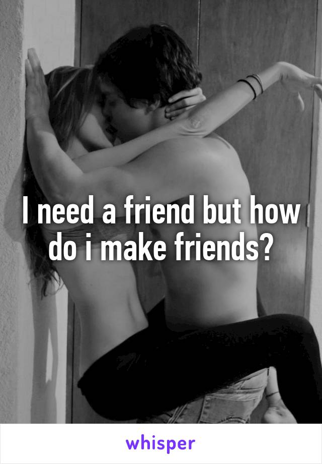 I need a friend but how do i make friends?
