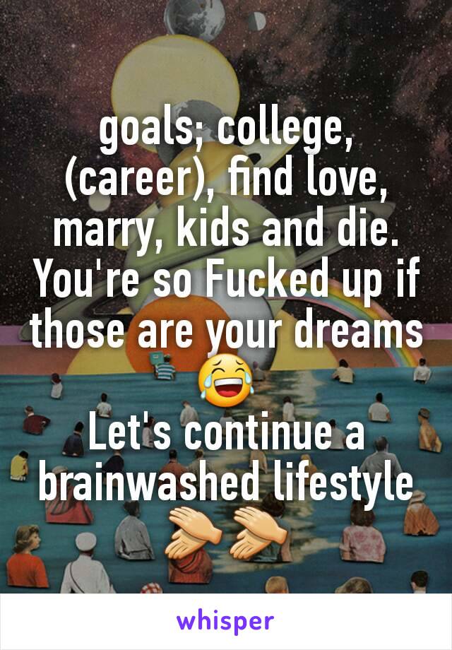 goals; college, (career), find love, marry, kids and die.
You're so Fucked up if those are your dreams😂
Let's continue a brainwashed lifestyle👏👏