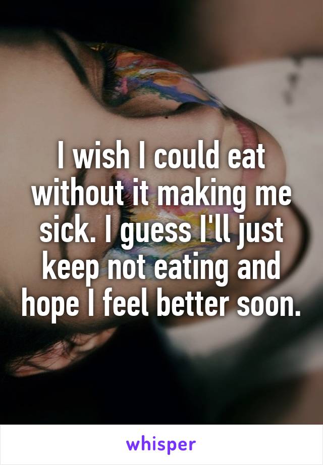 I wish I could eat without it making me sick. I guess I'll just keep not eating and hope I feel better soon.