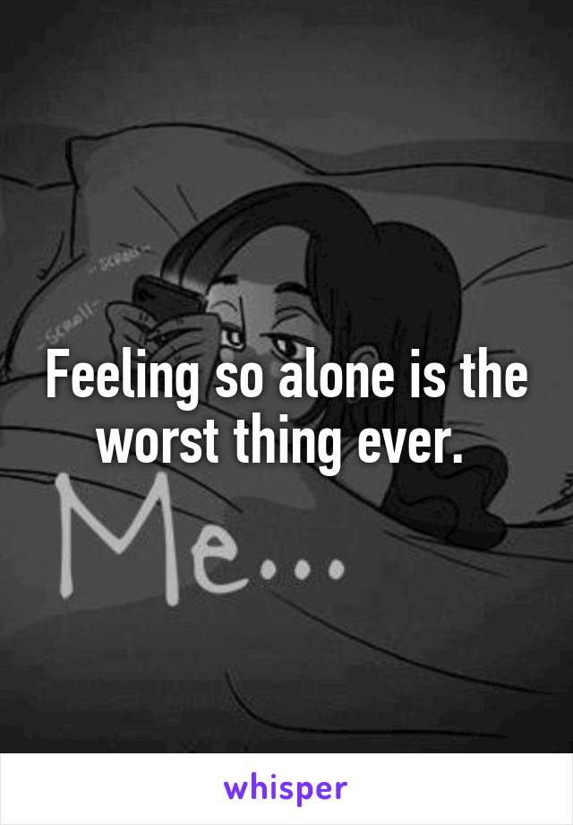 Feeling so alone is the worst thing ever. 