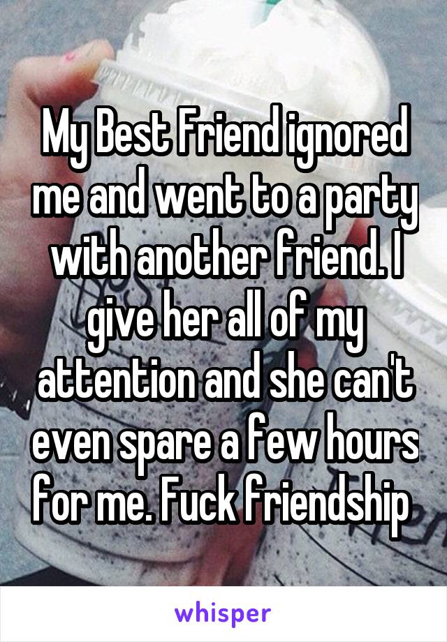 My Best Friend ignored me and went to a party with another friend. I give her all of my attention and she can't even spare a few hours for me. Fuck friendship 