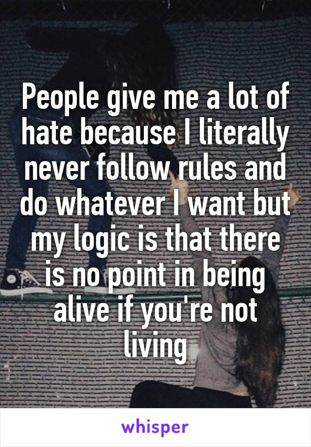 People give me a lot of hate because I literally never follow rules and do whatever I want but my logic is that there is no point in being alive if you're not living