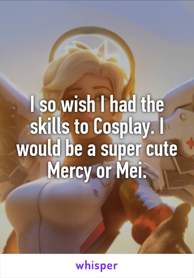 I so wish I had the skills to Cosplay. I would be a super cute Mercy or Mei.