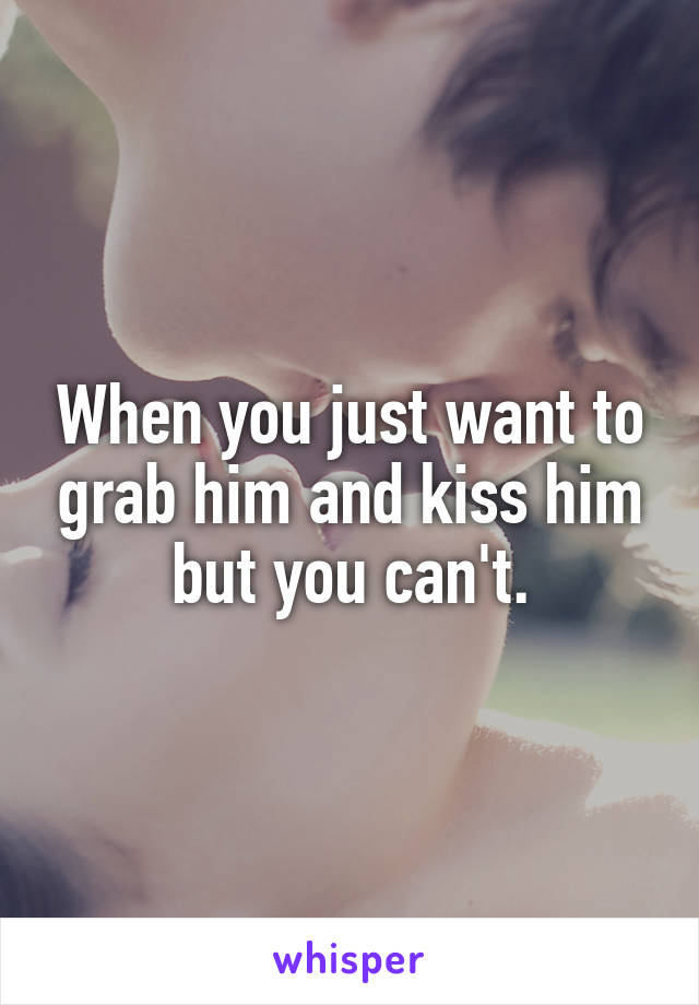 When you just want to grab him and kiss him but you can't.