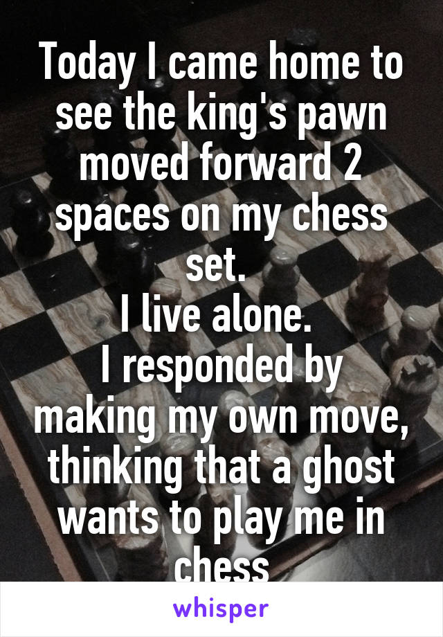 Today I came home to see the king's pawn moved forward 2 spaces on my chess set. 
I live alone. 
I responded by making my own move, thinking that a ghost wants to play me in chess
