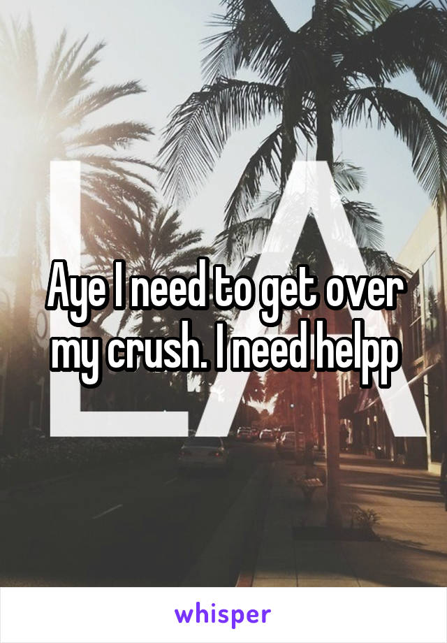Aye I need to get over my crush. I need helpp