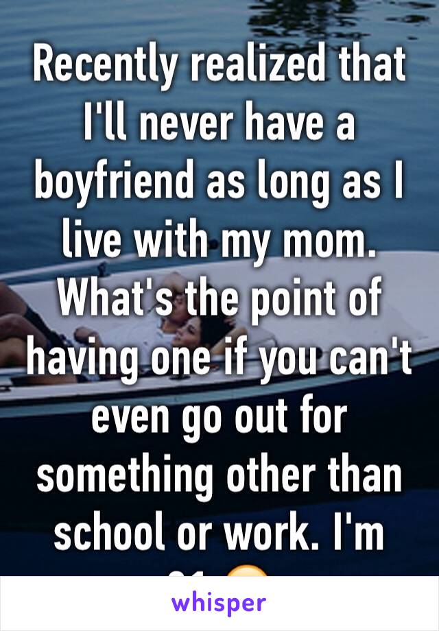 Recently realized that I'll never have a boyfriend as long as I live with my mom. What's the point of having one if you can't even go out for something other than school or work. I'm 21.😔