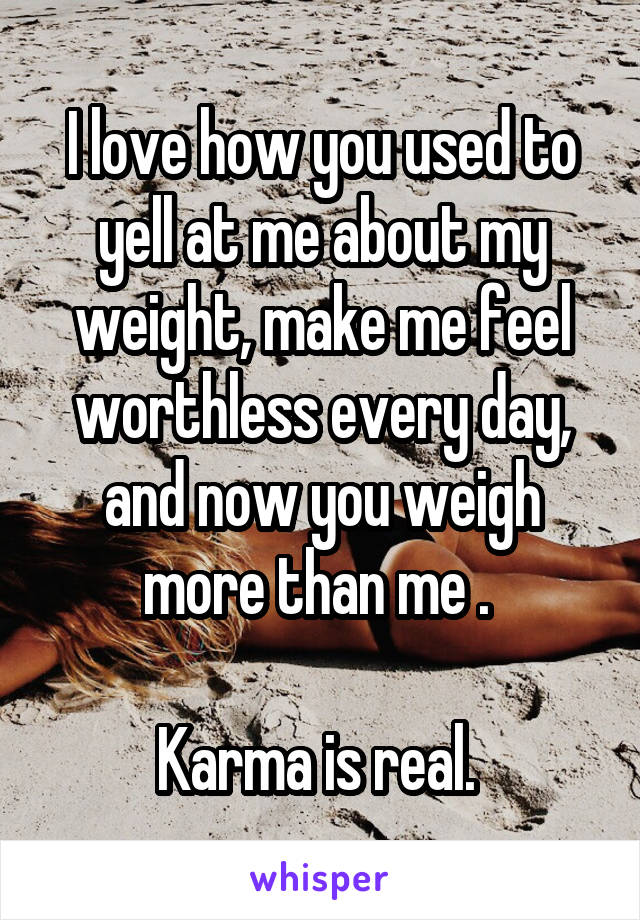 I love how you used to yell at me about my weight, make me feel worthless every day, and now you weigh more than me . 

Karma is real. 