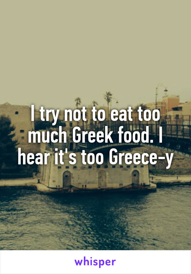 I try not to eat too much Greek food. I hear it's too Greece-y