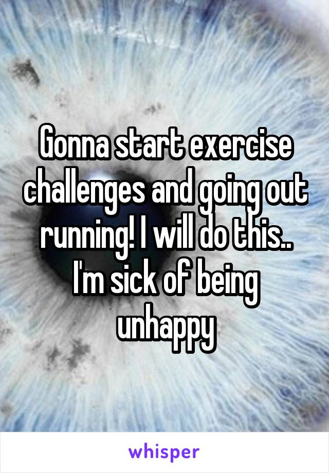 Gonna start exercise challenges and going out running! I will do this.. I'm sick of being unhappy