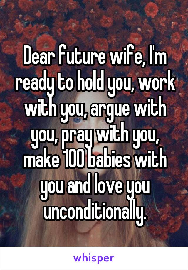 Dear future wife, I'm ready to hold you, work with you, argue with you, pray with you, make 100 babies with you and love you unconditionally.