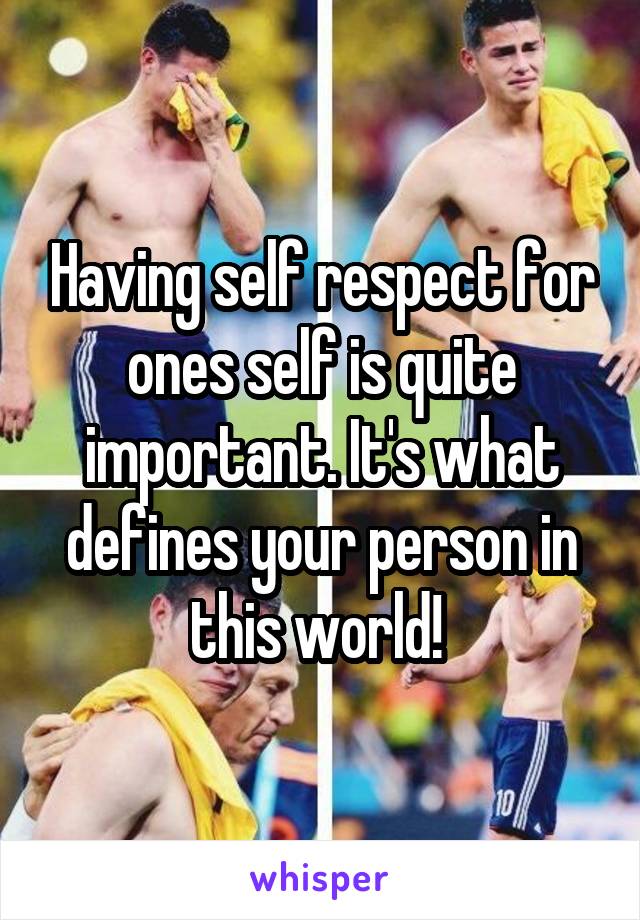 Having self respect for ones self is quite important. It's what defines your person in this world! 