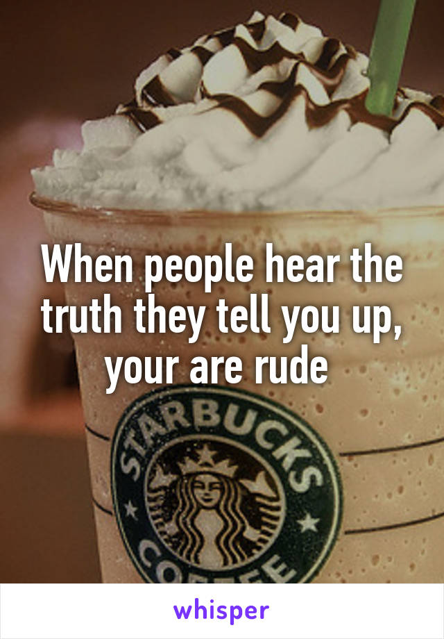 When people hear the truth they tell you up, your are rude 