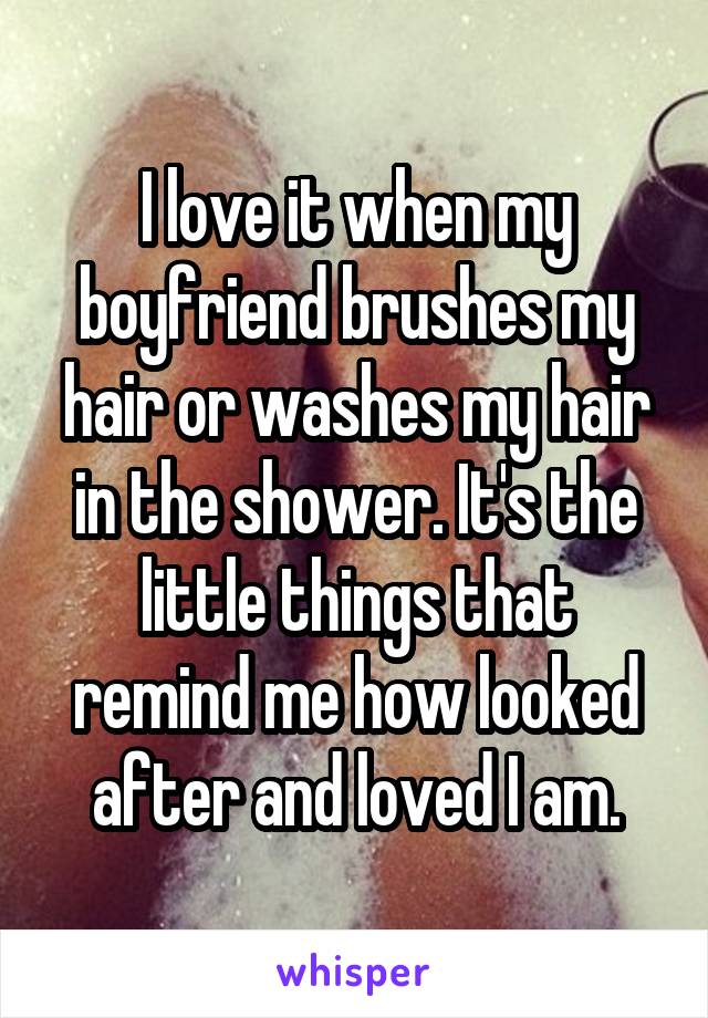 I love it when my boyfriend brushes my hair or washes my hair in the shower. It's the little things that remind me how looked after and loved I am.