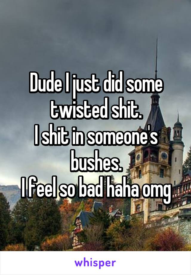 Dude I just did some twisted shit.
I shit in someone's bushes.
I feel so bad haha omg