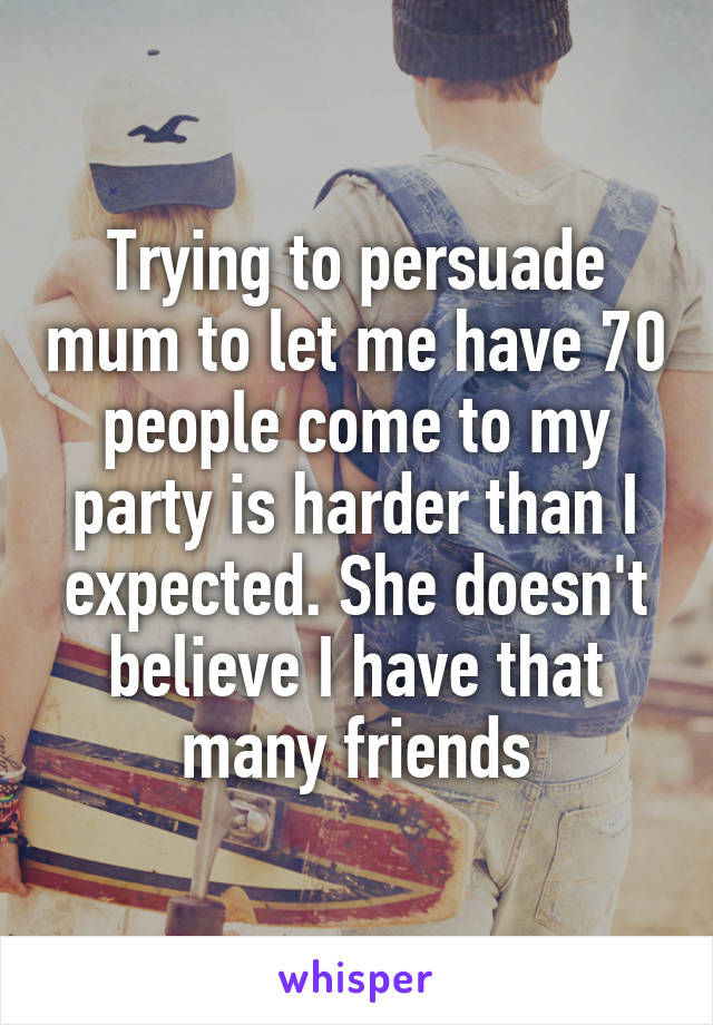 Trying to persuade mum to let me have 70 people come to my party is harder than I expected. She doesn't believe I have that many friends