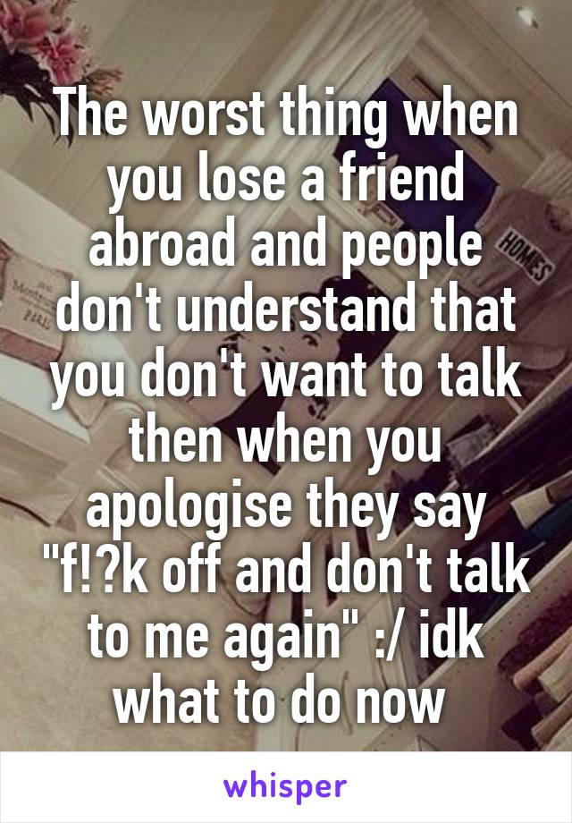 The worst thing when you lose a friend abroad and people don't understand that you don't want to talk then when you apologise they say "f!?k off and don't talk to me again" :/ idk what to do now 