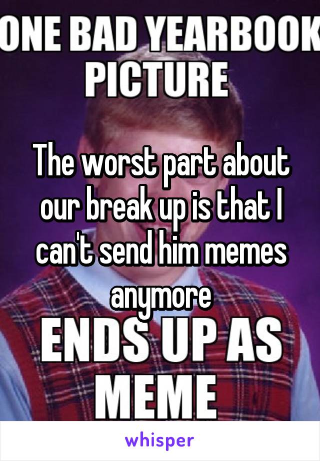 The worst part about our break up is that I can't send him memes anymore