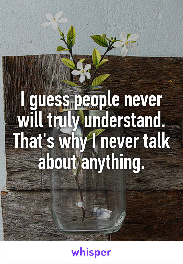 I guess people never will truly understand. That's why I never talk about anything.
