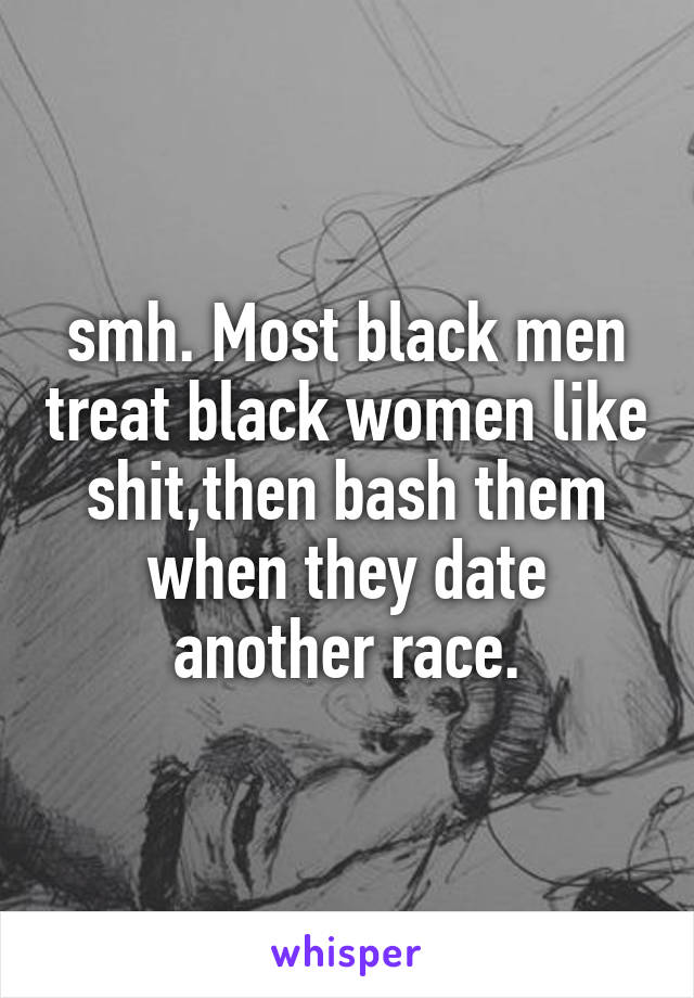 smh. Most black men treat black women like shit,then bash them when they date another race.