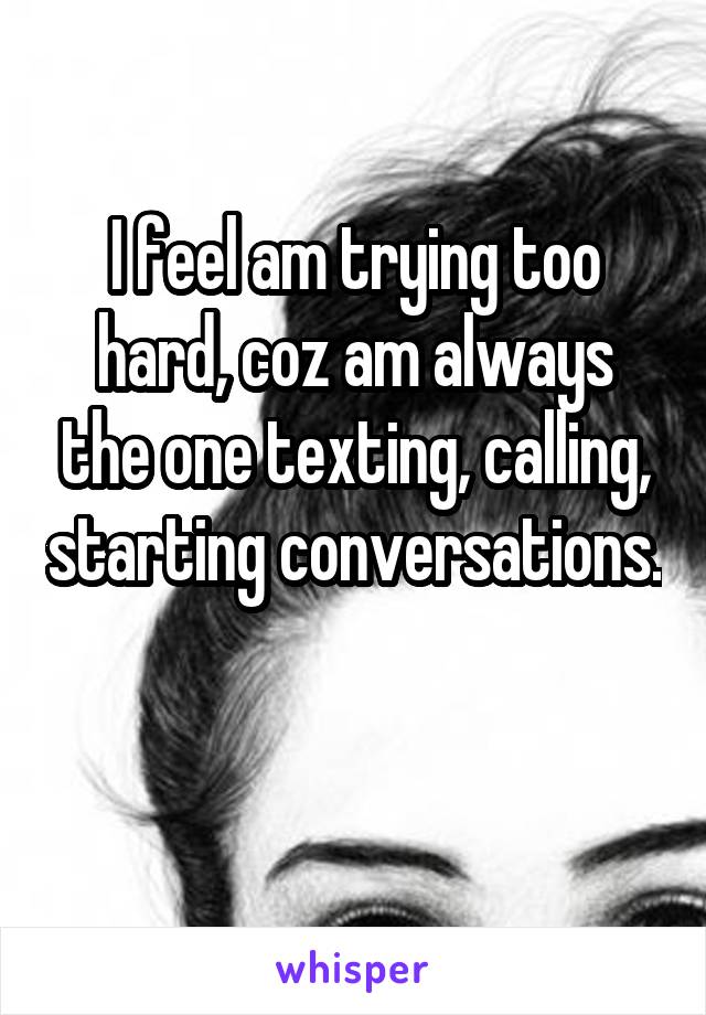 I feel am trying too hard, coz am always the one texting, calling, starting conversations.

