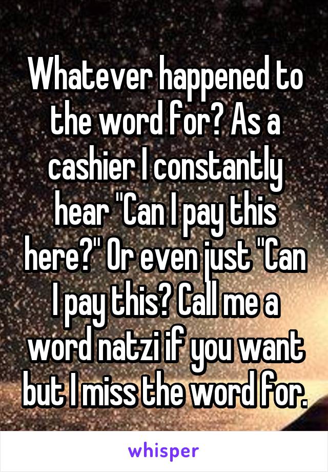 Whatever happened to the word for? As a cashier I constantly hear "Can I pay this here?" Or even just "Can I pay this? Call me a word natzi if you want but I miss the word for.