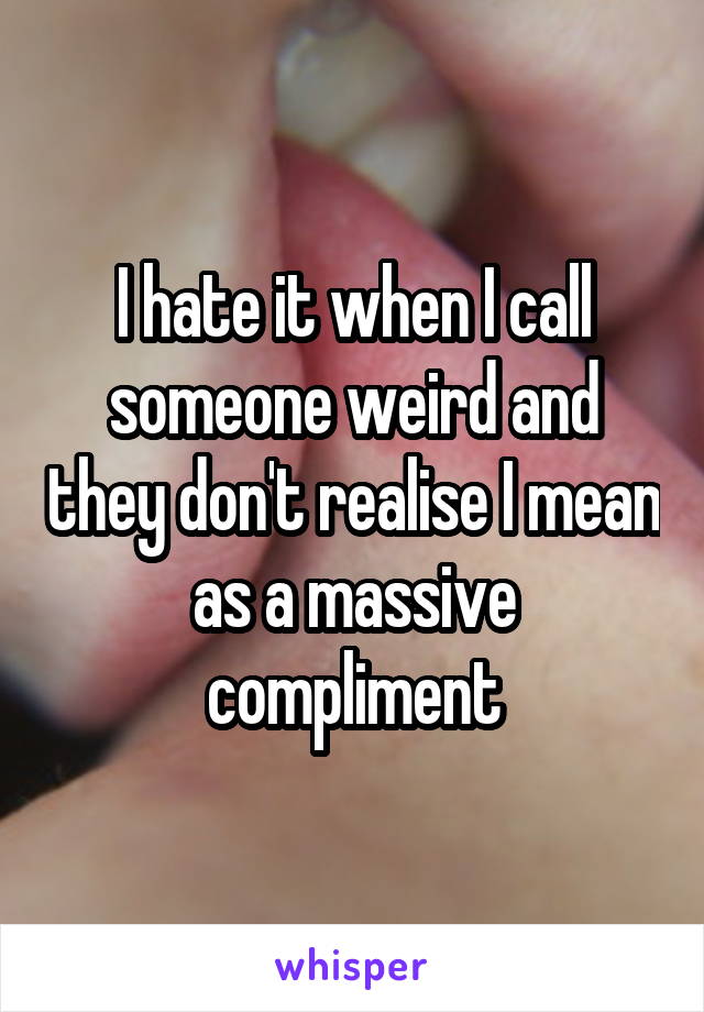 I hate it when I call someone weird and they don't realise I mean as a massive compliment